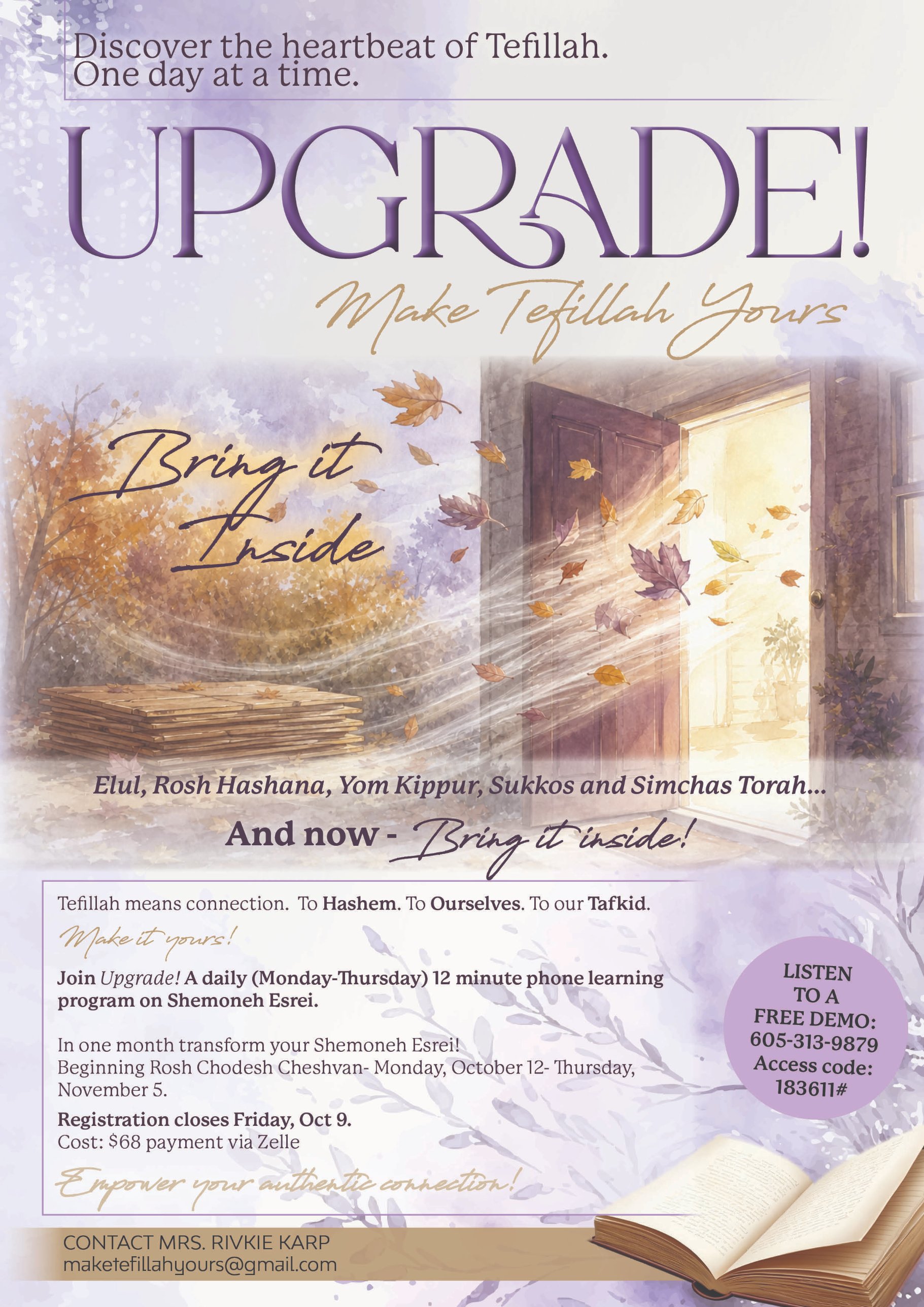 Upgrade! Make Tefillah Yours. Discover the heartbeat of Tefillah, one day at a time. Join Upgrade!, a daily (Monday–Thursday) 12-minute phone learning program on Shemoneh Esrei, beginning Rosh Chodesh Cheshvan, Monday October 12 through Thursday November 5. Cost $68 via Zelle. Listen to a free demo: 605-313-9879, access code 183611#. Contact Mrs. Rivkie Karp, maketefillahyours@gmail.com.